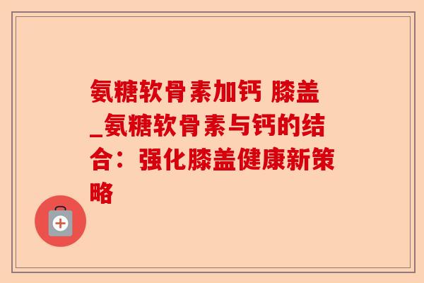 氨糖软骨素加钙 膝盖_氨糖软骨素与钙的结合：强化膝盖健康新策略