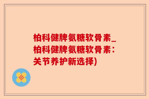 柏科健牌氨糖软骨素_柏科健牌氨糖软骨素：关节养护新选择)