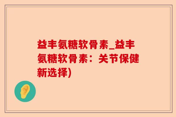 益丰氨糖软骨素_益丰氨糖软骨素：关节保健新选择)
