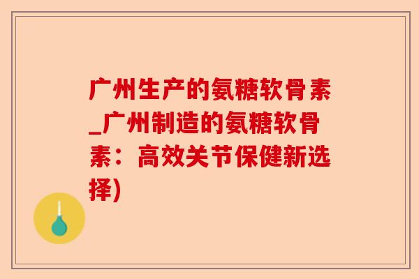 广州生产的氨糖软骨素_广州制造的氨糖软骨素：高效关节保健新选择)