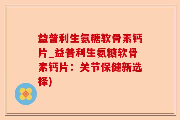 益普利生氨糖软骨素钙片_益普利生氨糖软骨素钙片：关节保健新选择)