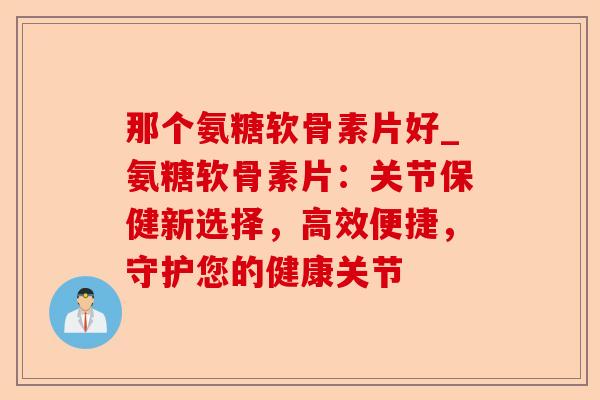 那个氨糖软骨素片好_氨糖软骨素片:关节保健新选择,高效便捷,守护您的健康关节 那个氨糖软骨素片好_氨糖软骨素片:关节保健新选择,高效便捷,守护您的健康关节