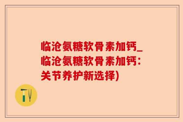 临沧氨糖软骨素加钙_临沧氨糖软骨素加钙：关节养护新选择)