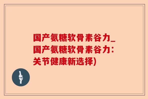 国产氨糖软骨素谷力_国产氨糖软骨素谷力：关节健康新选择)