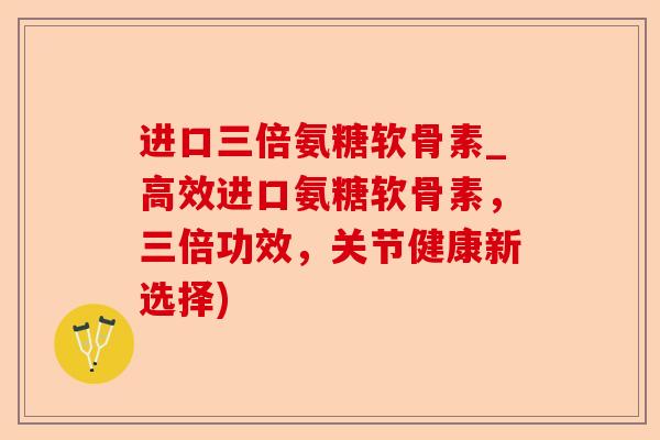 进口三倍氨糖软骨素_高效进口氨糖软骨素，三倍功效，关节健康新选择)