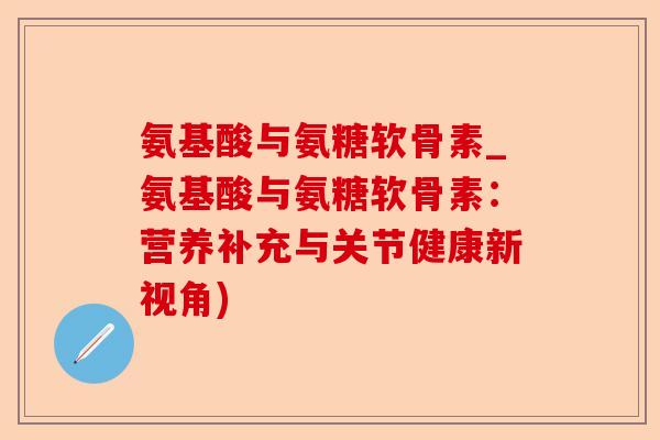氨基酸与氨糖软骨素_氨基酸与氨糖软骨素：营养补充与关节健康新视角)