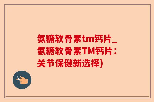 氨糖软骨素tm钙片_氨糖软骨素TM钙片：关节保健新选择)