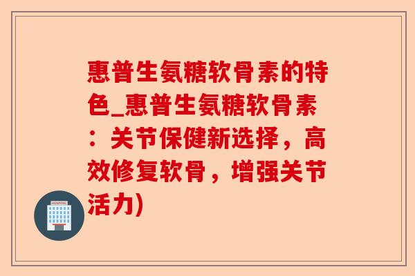 惠普生氨糖软骨素的特色_惠普生氨糖软骨素：关节保健新选择，高效修复软骨，增强关节活力)