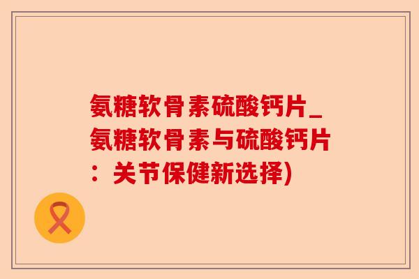 氨糖软骨素硫酸钙片_氨糖软骨素与硫酸钙片：关节保健新选择)