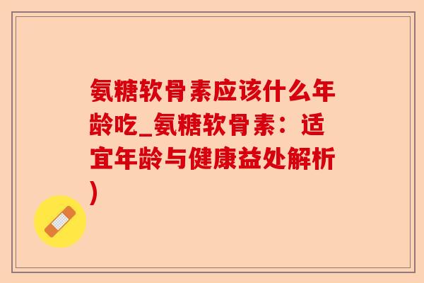 氨糖软骨素应该什么年龄吃_氨糖软骨素：适宜年龄与健康益处解析)