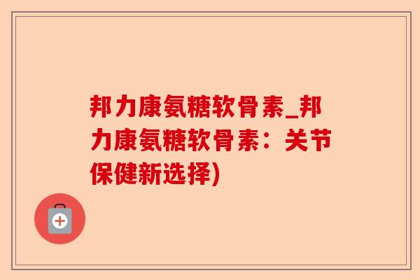 邦力康氨糖软骨素_邦力康氨糖软骨素：关节保健新选择)