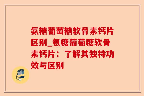 氨糖葡萄糖软骨素钙片区别_氨糖葡萄糖软骨素钙片：了解其独特功效与区别