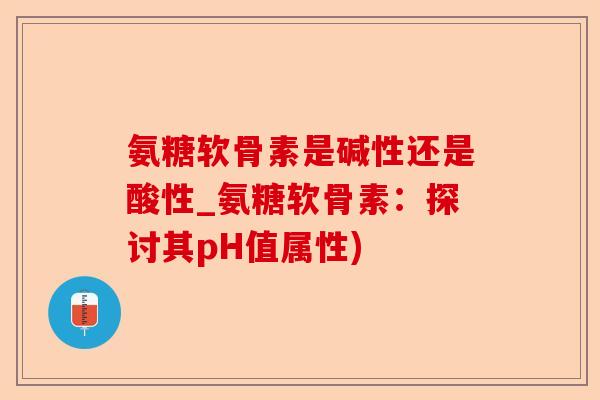 氨糖软骨素是碱性还是酸性_氨糖软骨素：探讨其pH值属性)