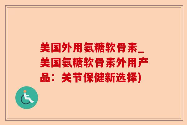 美国外用氨糖软骨素_美国氨糖软骨素外用产品：关节保健新选择)