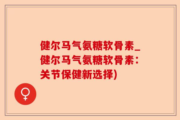 健尔马气氨糖软骨素_健尔马气氨糖软骨素：关节保健新选择)