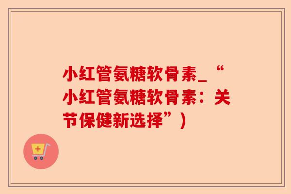 小红管氨糖软骨素_“小红管氨糖软骨素：关节保健新选择”)