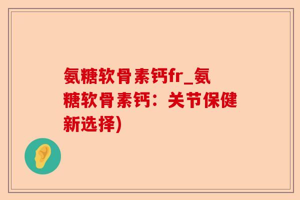 氨糖软骨素钙fr_氨糖软骨素钙：关节保健新选择)