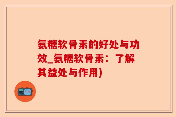 氨糖软骨素的好处与功效_氨糖软骨素：了解其益处与作用)