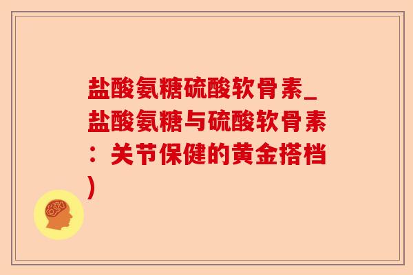 盐酸氨糖硫酸软骨素_盐酸氨糖与硫酸软骨素：关节保健的黄金搭档)