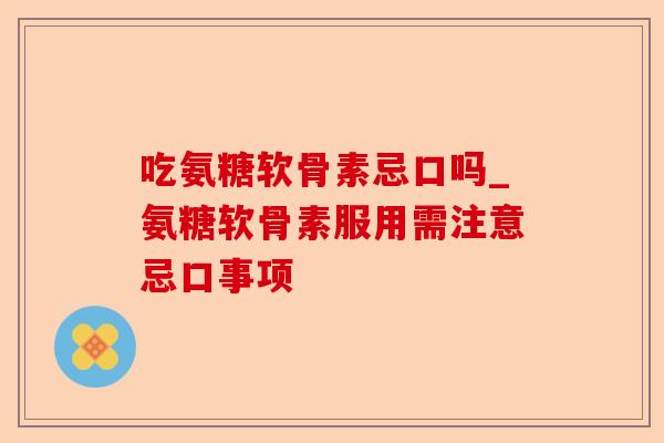 吃氨糖软骨素忌口吗_氨糖软骨素服用需注意忌口事项