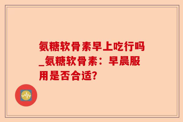 氨糖软骨素早上吃行吗_氨糖软骨素：早晨服用是否合适？