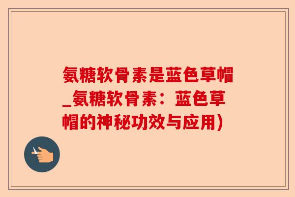 氨糖软骨素是蓝色草帽_氨糖软骨素：蓝色草帽的神秘功效与应用)