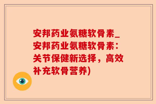 安邦药业氨糖软骨素_安邦药业氨糖软骨素：关节保健新选择，高效补充软骨营养)