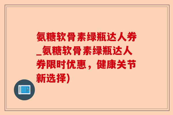 氨糖软骨素绿瓶达人券_氨糖软骨素绿瓶达人券限时优惠，健康关节新选择)