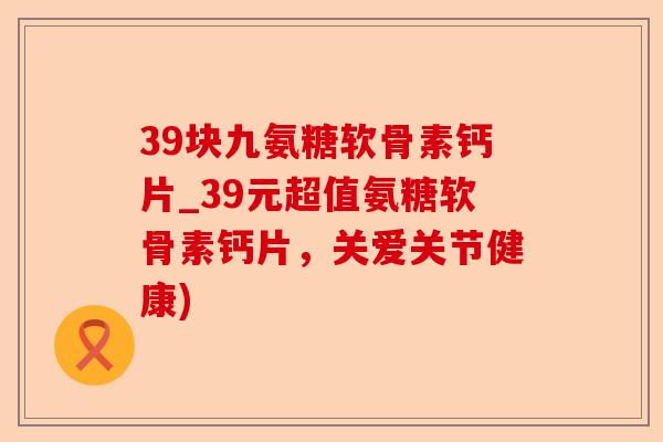 39块九氨糖软骨素钙片_39元超值氨糖软骨素钙片，关爱关节健康)