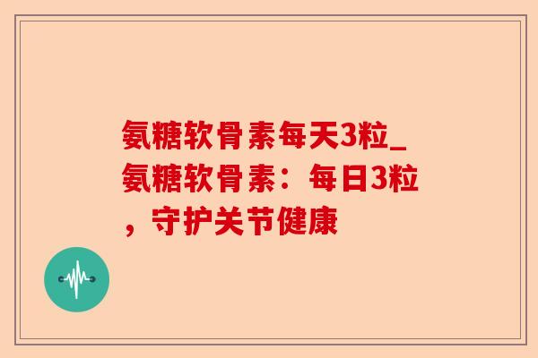 氨糖软骨素每天3粒_氨糖软骨素：每日3粒，守护关节健康