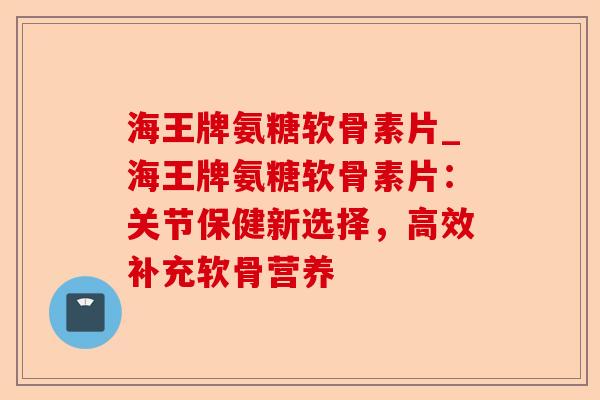 海王牌氨糖软骨素片_海王牌氨糖软骨素片：关节保健新选择，高效补充软骨营养