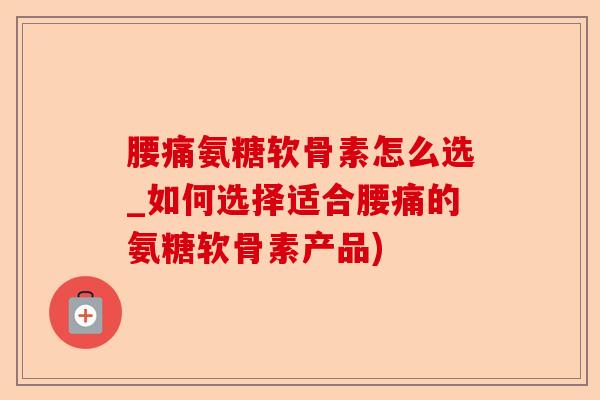 腰痛氨糖软骨素怎么选_如何选择适合腰痛的氨糖软骨素产品)