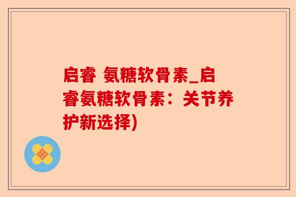 启睿 氨糖软骨素_启睿氨糖软骨素：关节养护新选择)