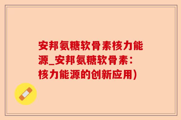 安邦氨糖软骨素核力能源_安邦氨糖软骨素:核力能源的创新应用) 安邦氨糖软骨素核力能源_安邦氨糖软骨素:核力能源的创新应用)