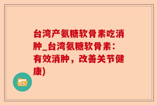 台湾产氨糖软骨素吃消肿_台湾氨糖软骨素：有效消肿，改善关节健康)