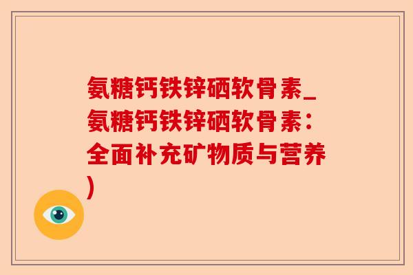 氨糖钙铁锌硒软骨素_氨糖钙铁锌硒软骨素：全面补充矿物质与营养)