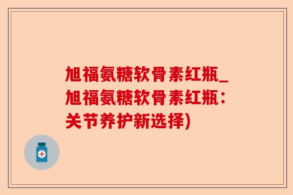 旭福氨糖软骨素红瓶_旭福氨糖软骨素红瓶：关节养护新选择)