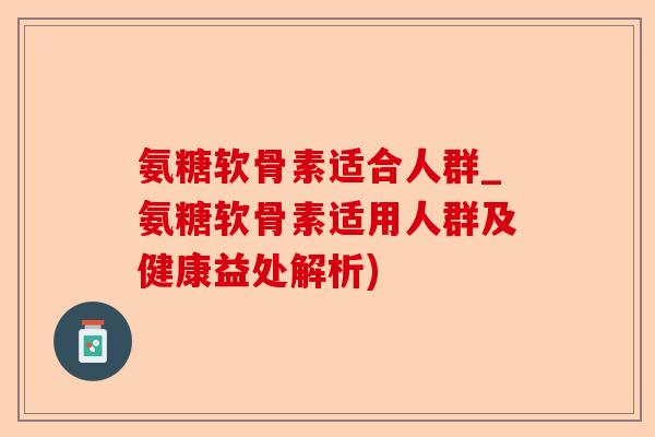 氨糖软骨素适合人群_氨糖软骨素适用人群及健康益处解析)