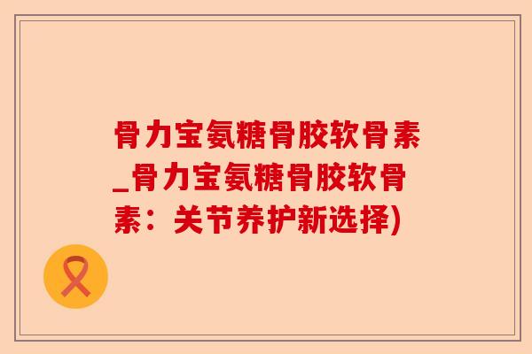 骨力宝氨糖骨胶软骨素_骨力宝氨糖骨胶软骨素：关节养护新选择)