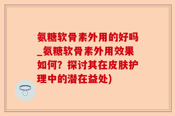 氨糖软骨素外用的好吗_氨糖软骨素外用效果如何？探讨其在皮肤护理中的潜在益处)