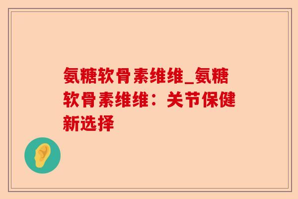 氨糖软骨素维维_氨糖软骨素维维：关节保健新选择