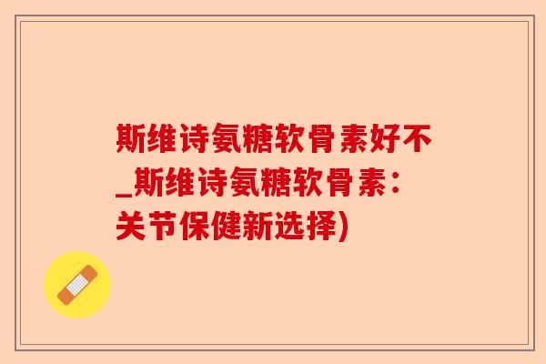 斯维诗氨糖软骨素好不_斯维诗氨糖软骨素：关节保健新选择)