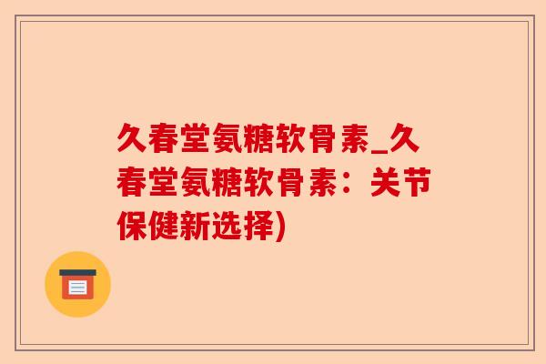 久春堂氨糖软骨素_久春堂氨糖软骨素：关节保健新选择)