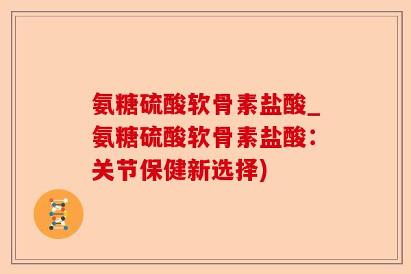 氨糖硫酸软骨素盐酸_氨糖硫酸软骨素盐酸：关节保健新选择)