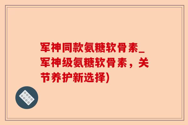 军神同款氨糖软骨素_军神级氨糖软骨素，关节养护新选择)