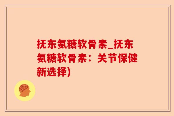 抚东氨糖软骨素_抚东氨糖软骨素：关节保健新选择)