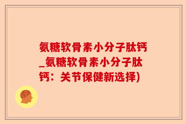 氨糖软骨素小分子肽钙_氨糖软骨素小分子肽钙：关节保健新选择)