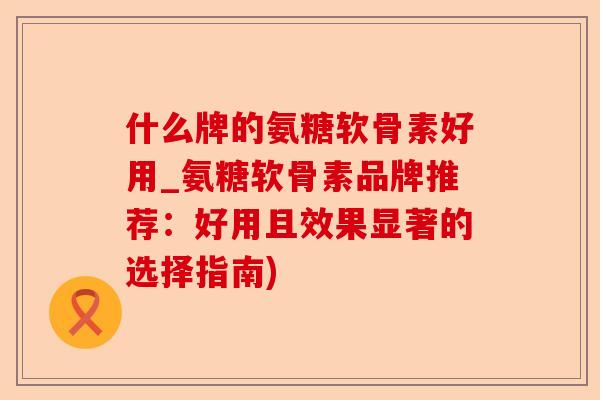 什么牌的氨糖软骨素好用_氨糖软骨素品牌推荐：好用且效果显著的选择指南)
