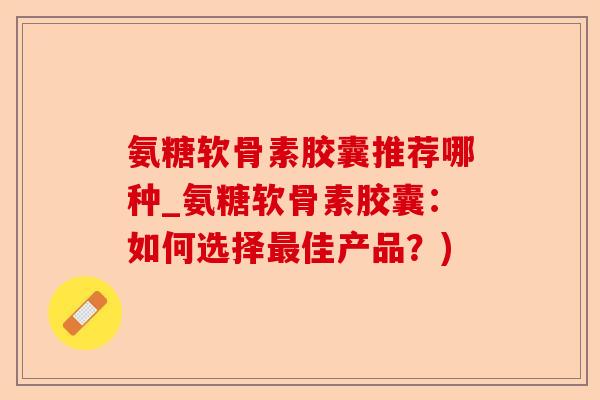 氨糖软骨素胶囊推荐哪种_氨糖软骨素胶囊：如何选择最佳产品？)
