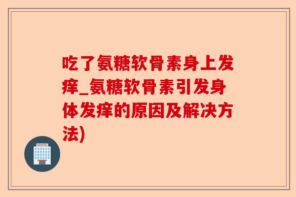 吃了氨糖软骨素身上发痒_氨糖软骨素引发身体发痒的原因及解决方法)
